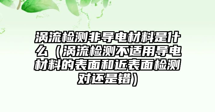 渦流檢測(cè)非導(dǎo)電材料是什么（渦流檢測(cè)不適用導(dǎo)電材料的表面和近表面檢測(cè)對(duì)還是錯(cuò)）