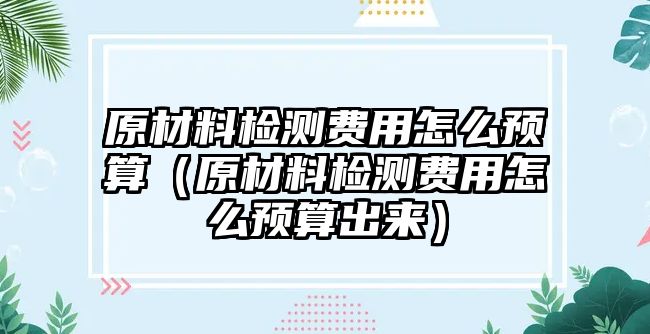 原材料檢測費(fèi)用怎么預(yù)算（原材料檢測費(fèi)用怎么預(yù)算出來）