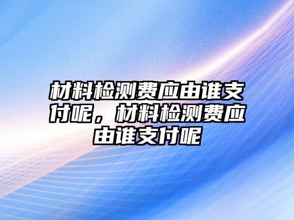 材料檢測費(fèi)應(yīng)由誰支付呢，材料檢測費(fèi)應(yīng)由誰支付呢