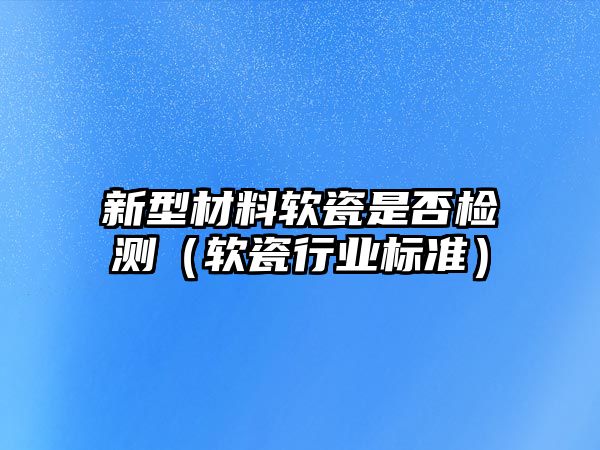 新型材料軟瓷是否檢測（軟瓷行業(yè)標(biāo)準(zhǔn)）