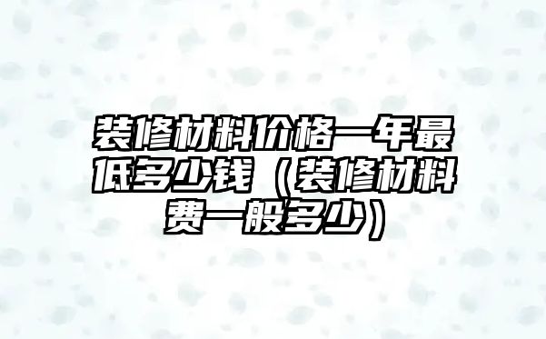 裝修材料價(jià)格一年最低多少錢（裝修材料費(fèi)一般多少）