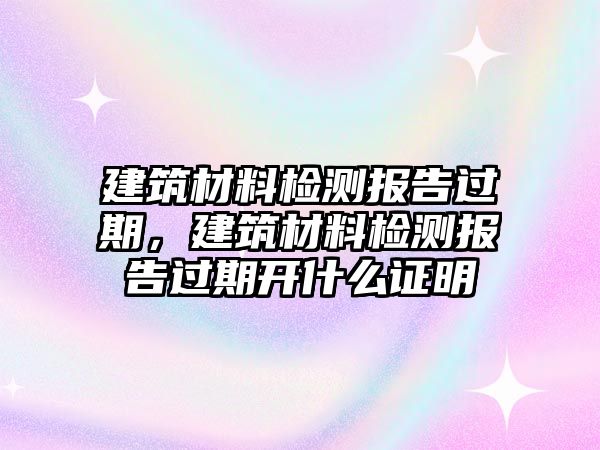 建筑材料檢測報告過期，建筑材料檢測報告過期開什么證明