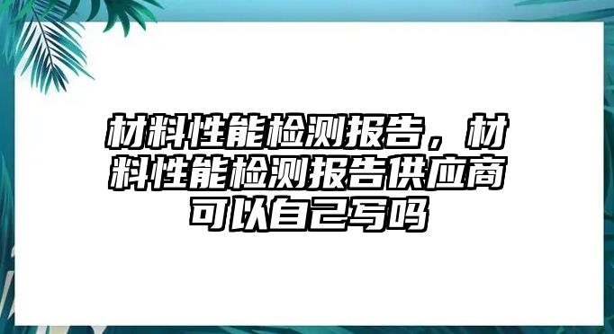 材料性能檢測(cè)報(bào)告，材料性能檢測(cè)報(bào)告供應(yīng)商可以自己寫嗎