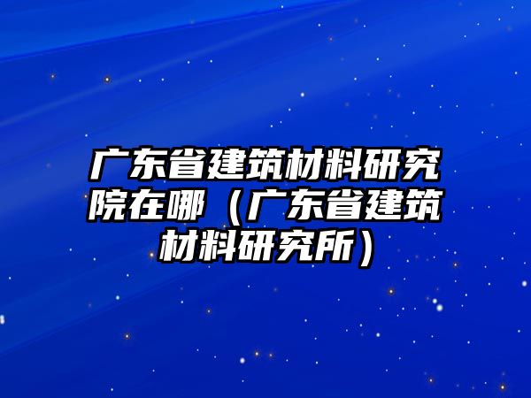 廣東省建筑材料研究院在哪（廣東省建筑材料研究所）