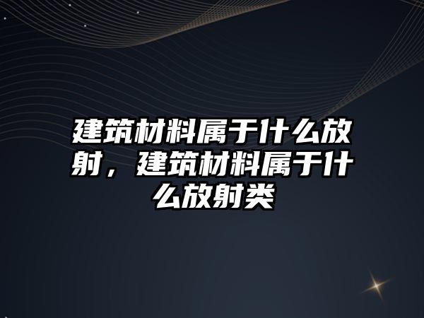 建筑材料屬于什么放射，建筑材料屬于什么放射類