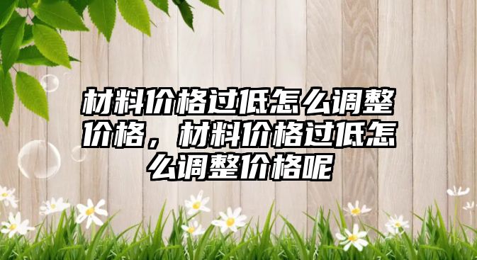 材料價格過低怎么調(diào)整價格，材料價格過低怎么調(diào)整價格呢