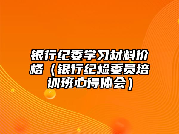 銀行紀(jì)委學(xué)習(xí)材料價格（銀行紀(jì)檢委員培訓(xùn)班心得體會）