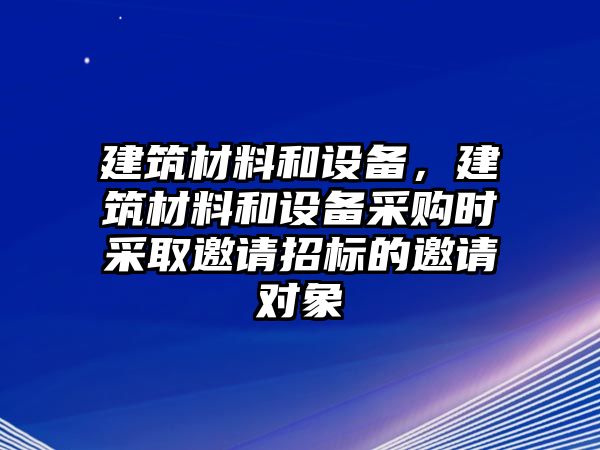 建筑材料和設(shè)備，建筑材料和設(shè)備采購時采取邀請招標的邀請對象