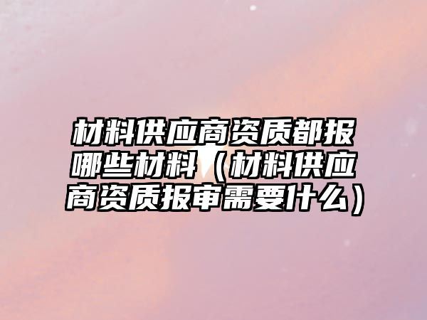 材料供應商資質都報哪些材料（材料供應商資質報審需要什么）