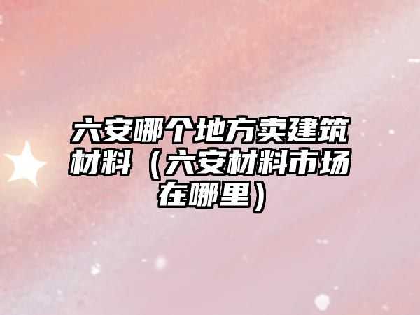 六安哪個地方賣建筑材料（六安材料市場在哪里）