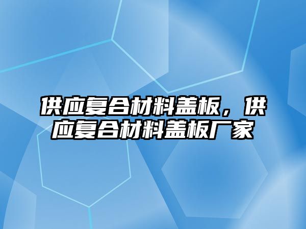 供應復合材料蓋板，供應復合材料蓋板廠家