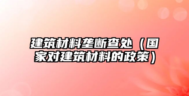 建筑材料壟斷查處（國(guó)家對(duì)建筑材料的政策）