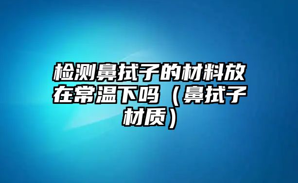 檢測鼻拭子的材料放在常溫下嗎（鼻拭子材質(zhì)）