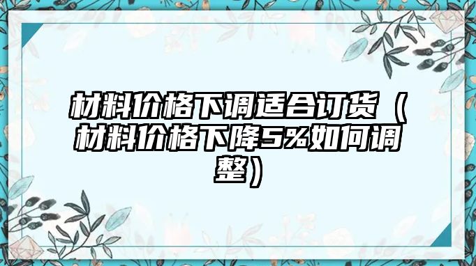 材料價(jià)格下調(diào)適合訂貨（材料價(jià)格下降5%如何調(diào)整）