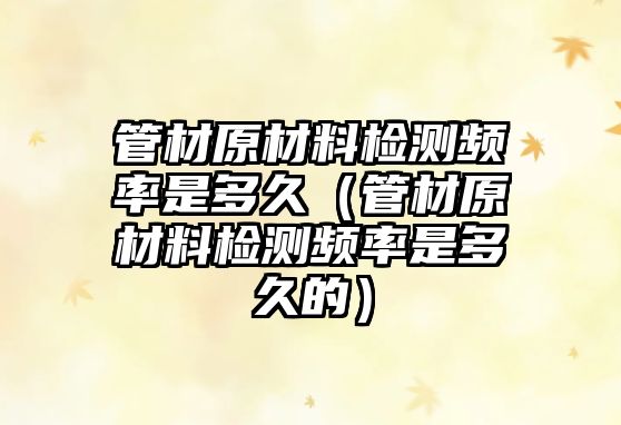 管材原材料檢測頻率是多久（管材原材料檢測頻率是多久的）