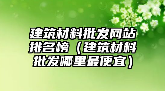 建筑材料批發(fā)網(wǎng)站排名榜（建筑材料批發(fā)哪里最便宜）