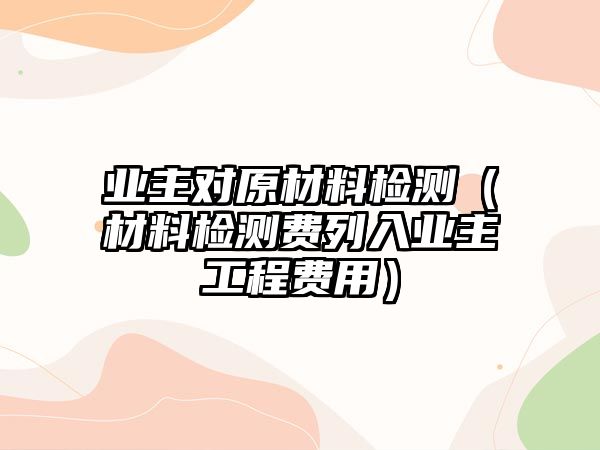 業(yè)主對(duì)原材料檢測(cè)（材料檢測(cè)費(fèi)列入業(yè)主工程費(fèi)用）