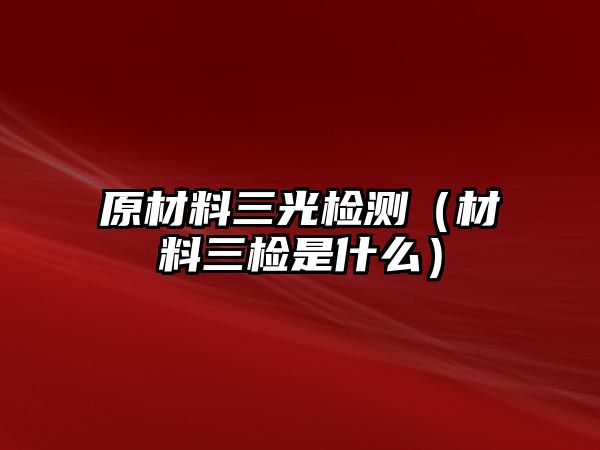 原材料三光檢測（材料三檢是什么）