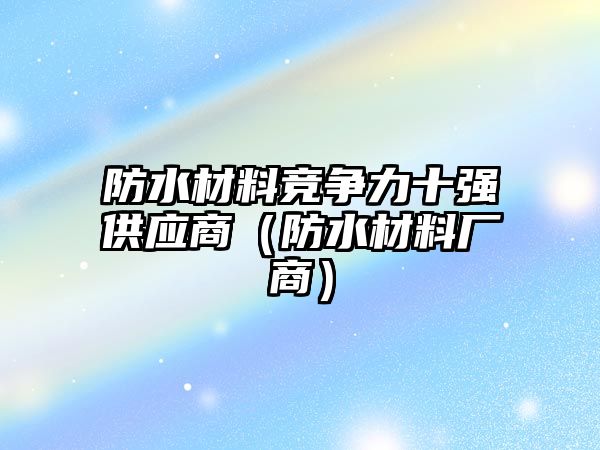 防水材料競爭力十強(qiáng)供應(yīng)商（防水材料廠商）