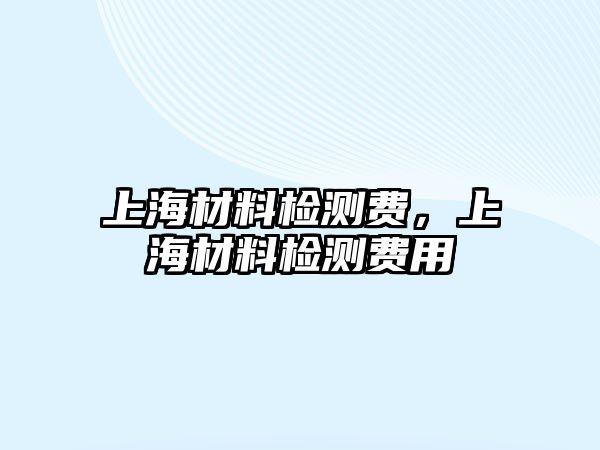 上海材料檢測費，上海材料檢測費用