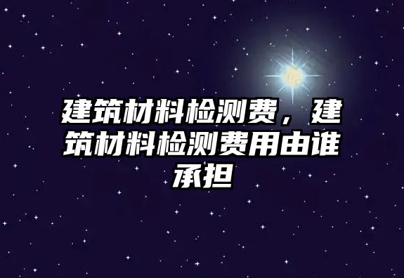 建筑材料檢測(cè)費(fèi)，建筑材料檢測(cè)費(fèi)用由誰承擔(dān)