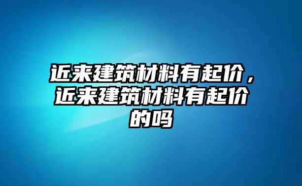 近來建筑材料有起價(jià)，近來建筑材料有起價(jià)的嗎