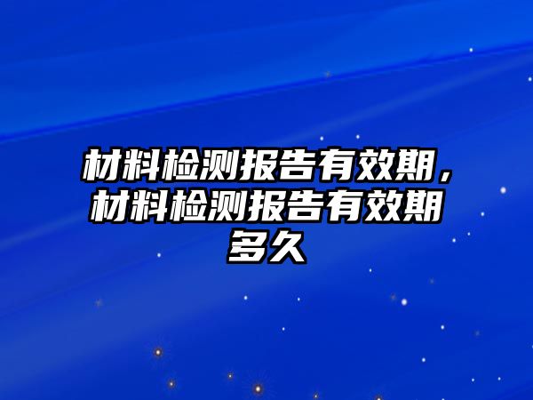 材料檢測(cè)報(bào)告有效期，材料檢測(cè)報(bào)告有效期多久