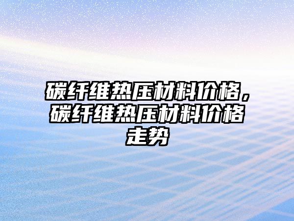 碳纖維熱壓材料價格，碳纖維熱壓材料價格走勢