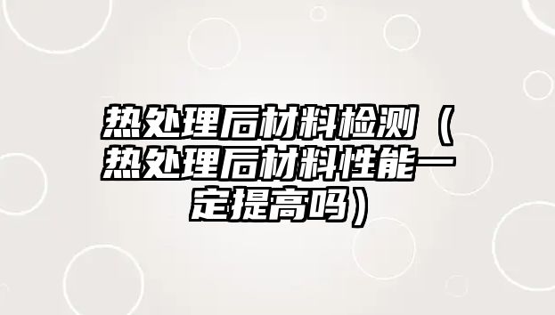 熱處理后材料檢測(cè)（熱處理后材料性能一定提高嗎）