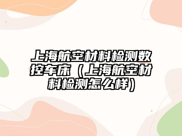 上海航空材料檢測(cè)數(shù)控車床（上海航空材料檢測(cè)怎么樣）