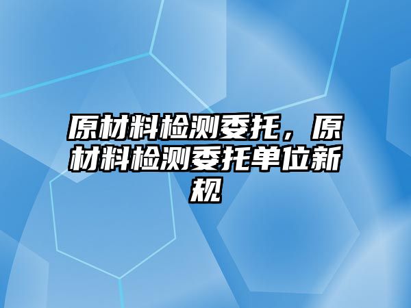 原材料檢測(cè)委托，原材料檢測(cè)委托單位新規(guī)