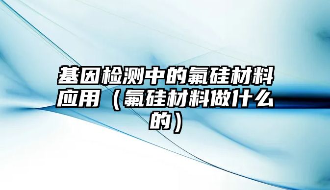 基因檢測中的氟硅材料應(yīng)用（氟硅材料做什么的）