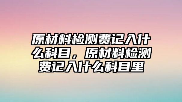 原材料檢測(cè)費(fèi)記入什么科目，原材料檢測(cè)費(fèi)記入什么科目里