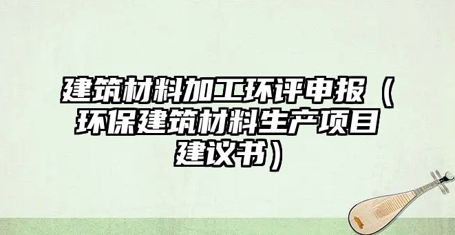 建筑材料加工環(huán)評申報（環(huán)保建筑材料生產(chǎn)項目建議書）