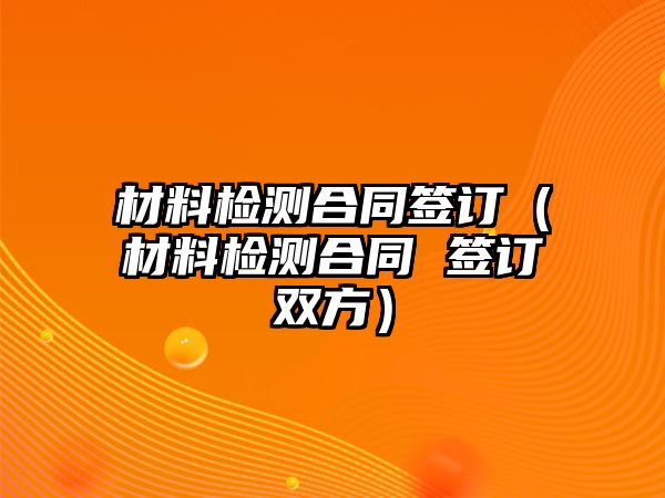 材料檢測(cè)合同簽訂（材料檢測(cè)合同 簽訂雙方）