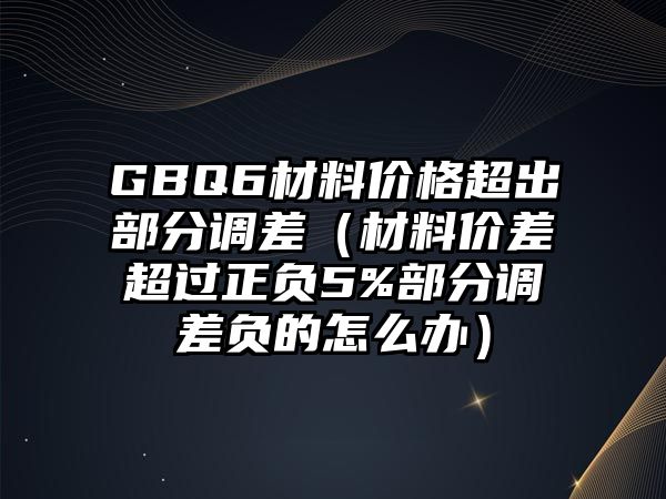 GBQ6材料價(jià)格超出部分調(diào)差（材料價(jià)差超過(guò)正負(fù)5%部分調(diào)差負(fù)的怎么辦）