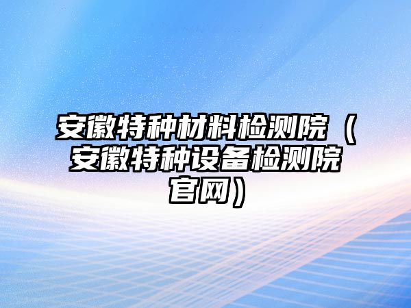 安徽特種材料檢測院（安徽特種設(shè)備檢測院官網(wǎng)）