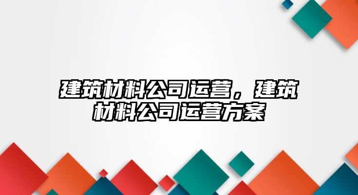 建筑材料公司運營，建筑材料公司運營方案