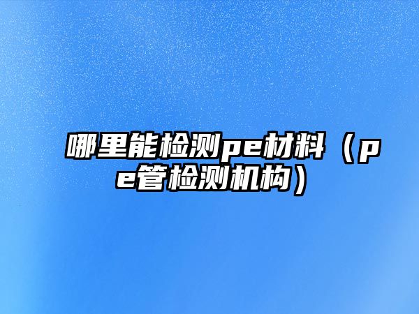 哪里能檢測pe材料（pe管檢測機構(gòu)）