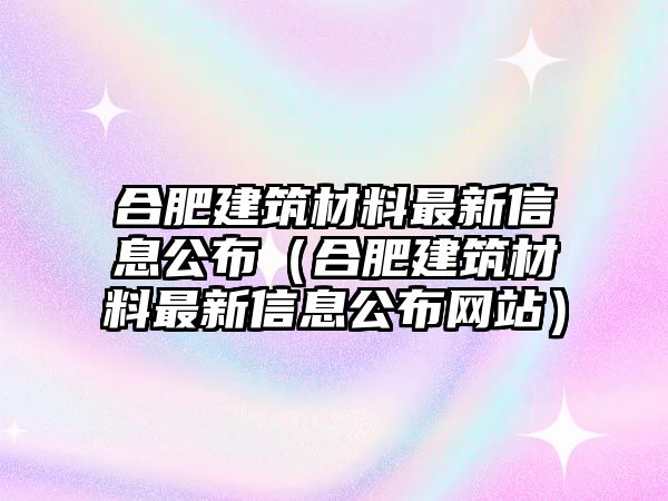 合肥建筑材料最新信息公布（合肥建筑材料最新信息公布網(wǎng)站）