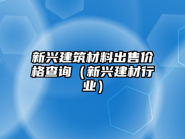 新興建筑材料出售價格查詢（新興建材行業(yè)）