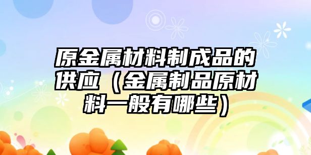 原金屬材料制成品的供應(yīng)（金屬制品原材料一般有哪些）