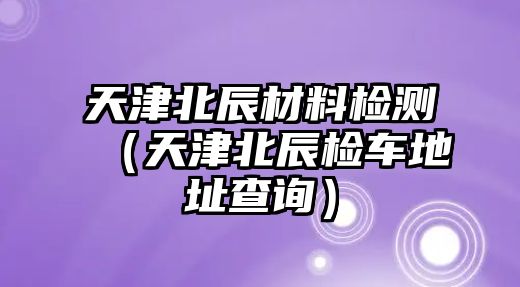 天津北辰材料檢測（天津北辰檢車地址查詢）