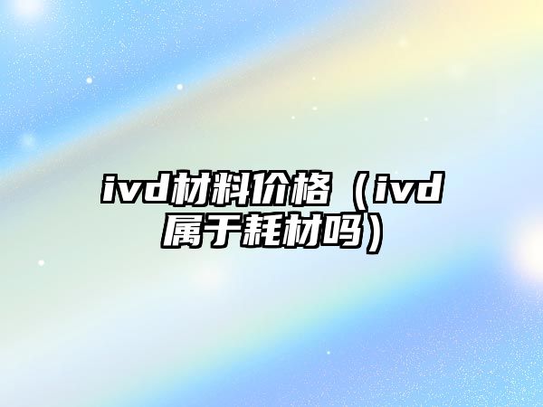 ivd材料價格（ivd屬于耗材嗎）