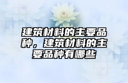 建筑材料的主要品種，建筑材料的主要品種有哪些