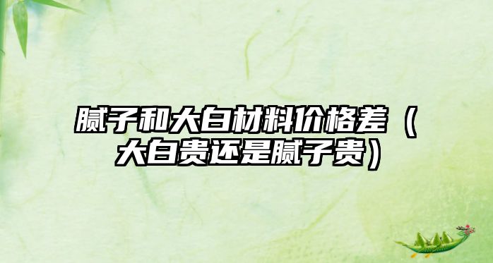 膩?zhàn)雍痛蟀撞牧蟽r(jià)格差（大白貴還是膩?zhàn)淤F）