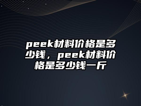 peek材料價格是多少錢，peek材料價格是多少錢一斤