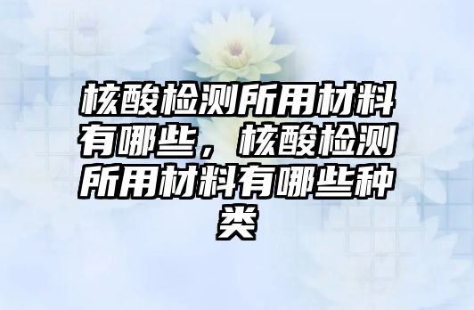 核酸檢測(cè)所用材料有哪些，核酸檢測(cè)所用材料有哪些種類(lèi)