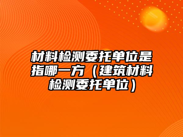 材料檢測(cè)委托單位是指哪一方（建筑材料檢測(cè)委托單位）