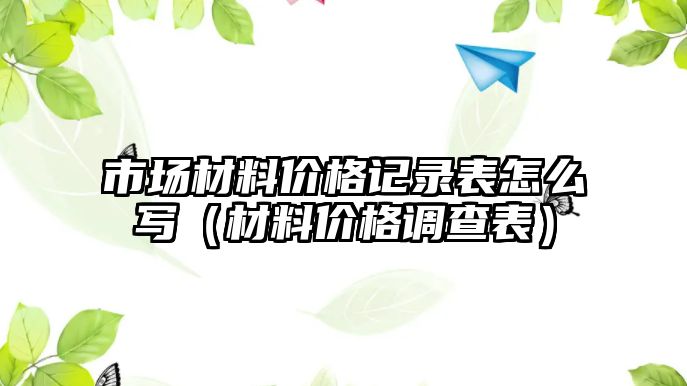 市場材料價格記錄表怎么寫（材料價格調查表）